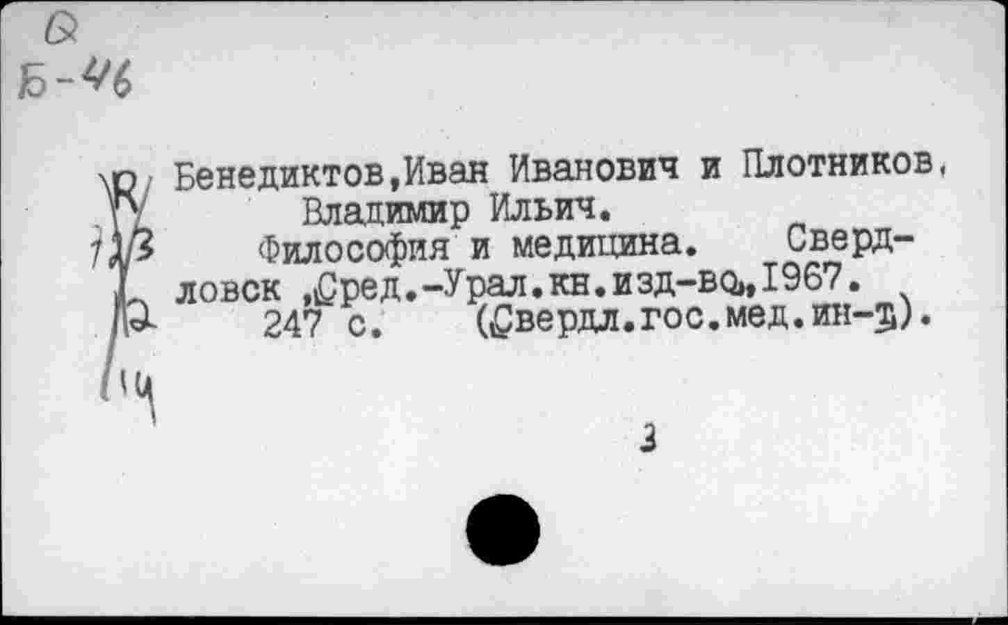 ﻿Бенедиктов,Иван Иванович и Плотников.
Владимир Ильич.
Философия и медицина. Свердловск ,£ред.-Урал.кн.изд-во»,1967.
247 с.	(^вердл.гос.мед.ин-5).
3